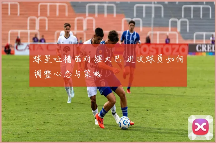 球星吐槽面对摆大巴 进攻球员如何调整心态与策略