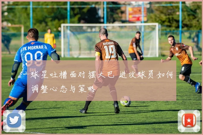 球星吐槽面对摆大巴 进攻球员如何调整心态与策略