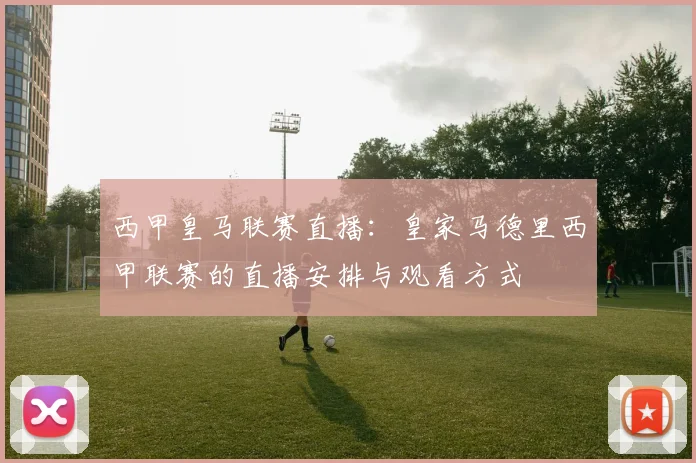 西甲皇马联赛直播:皇家马德里西甲联赛的直播安排与观看方式
