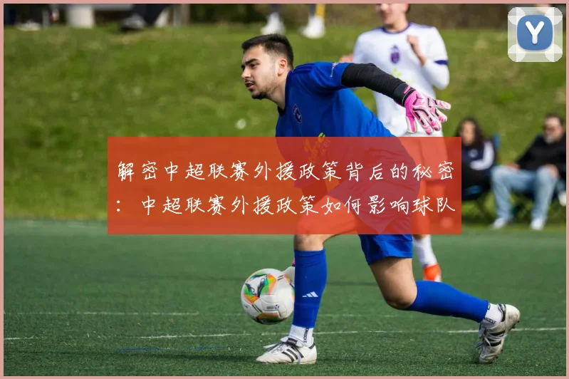 解密中超联赛外援政策背后的秘密：中超联赛外援政策如何影响球队阵容与比赛战术